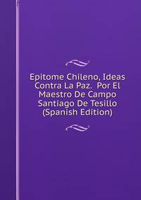 Epitome Chileno, Ideas Contra La Paz. Por El Maestro De Campo Santiago De Tesillo (Spanish Edition)