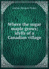 Where the sugar maple grows; idylls of a Canadian village