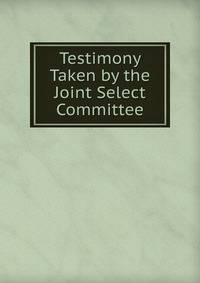 Testimony Taken by the Joint Select Committee