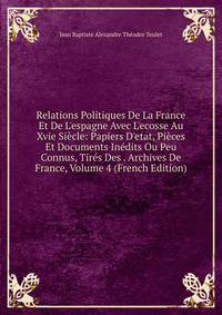 Relations Politiques De La France Et De L'espagne Avec L'ecosse Au Xvie Si?cle: Papiers D'etat, Pi?ces Et Documents In?dits Ou Peu Connus, Tir?s Des . Archives De France, Volume 4 (French Edition)