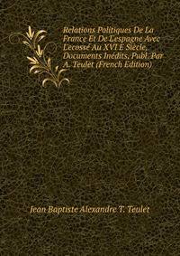 Relations Politiques De La France Et De L'espagne Avec L'ecoss? Au XVI E Si?cle, Documents In?dits, Publ. Par A. Teulet (French Edition)
