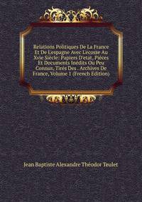 Relations Politiques De La France Et De L'espagne Avec L'ecosse Au Xvie Si?cle: Papiers D'etat, Pi?ces Et Documents In?dits Ou Peu Connus, Tir?s Des . Archives De France, Volume 1 (French Edition)