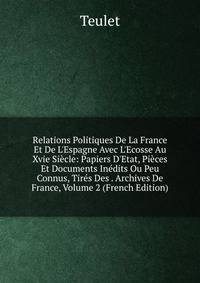 Relations Politiques De La France Et De L'Espagne Avec L'Ecosse Au Xvie Si?cle: Papiers D'Etat, Pi?ces Et Documents In?dits Ou Peu Connus, Tir?s Des . Archives De France, Volume 2 (French Edition)
