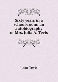 Sixty years in a school-room: an autobiography of Mrs. Julia A. Tevis