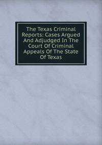 The Texas Criminal Reports: Cases Argued And Adjudged In The Court Of Criminal Appeals Of The State Of Texas