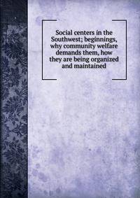 Social centers in the Southwest; beginnings, why community welfare demands them, how they are being organized and maintained