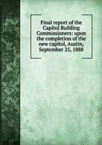 Final report of the Capitol Building Commissioners: upon the completion of the new capitol, Austin, September 25, 1888