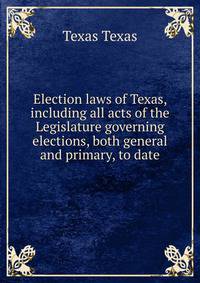 Election laws of Texas, including all acts of the Legislature governing elections, both general and primary, to date