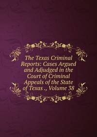 The Texas Criminal Reports: Cases Argued and Adjudged in the Court of Criminal Appeals of the State of Texas ., Volume 38