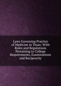 Laws Governing Practice of Medicine in Texas: With Rules and Regulations Pertaining to College Requirements, Examinations and Reciprocity