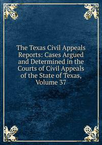 The Texas Civil Appeals Reports: Cases Argued and Determined in the Courts of Civil Appeals of the State of Texas, Volume 37