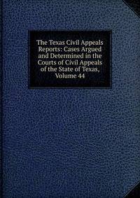 The Texas Civil Appeals Reports: Cases Argued and Determined in the Courts of Civil Appeals of the State of Texas, Volume 44