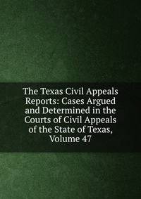 The Texas Civil Appeals Reports: Cases Argued and Determined in the Courts of Civil Appeals of the State of Texas, Volume 47