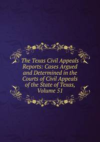 The Texas Civil Appeals Reports: Cases Argued and Determined in the Courts of Civil Appeals of the State of Texas, Volume 51