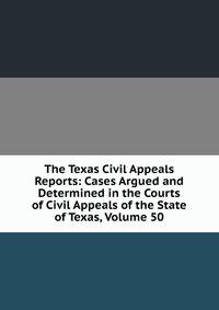 The Texas Civil Appeals Reports: Cases Argued and Determined in the Courts of Civil Appeals of the State of Texas, Volume 50
