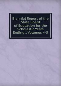 Biennial Report of the State Board of Education for the Scholastic Years Ending ., Volumes 4-5