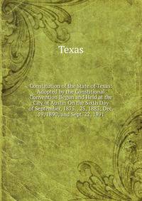 Constitution of the State of Texas: Adopted by the Constitional Convention Begun and Held at the City of Austin On the Sixth Day of September, 1875. . 25, 1883; Dec. 19, 1890; and Sept. 22, 1891
