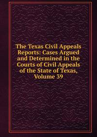 The Texas Civil Appeals Reports: Cases Argued and Determined in the Courts of Civil Appeals of the State of Texas, Volume 39
