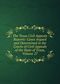 The Texas Civil Appeals Reports: Cases Argued and Determined in the Courts of Civil Appeals of the State of Texas, Volume 27