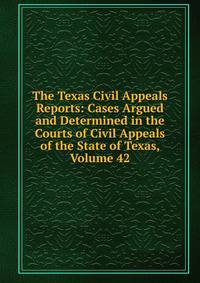 The Texas Civil Appeals Reports: Cases Argued and Determined in the Courts of Civil Appeals of the State of Texas, Volume 42