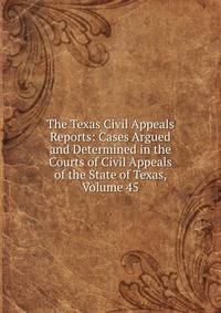 The Texas Civil Appeals Reports: Cases Argued and Determined in the Courts of Civil Appeals of the State of Texas, Volume 45