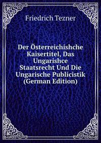 Der Osterreichishche Kaisertitel, Das Ungarishce Staatsrecht Und Die Ungarische Publicistik (German Edition)