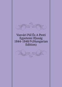 Vasvari Pal Es A Pesti Egyetemi Ifjusag 1844-1848/9 (Hungarian Edition)