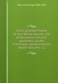 From pioneer home to the White House: life of Abraham Lincoln: boyhood, youth, manhood, assassination, death Volume c.1