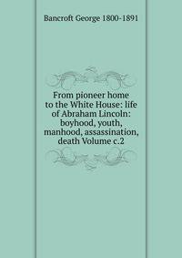 From pioneer home to the White House: life of Abraham Lincoln: boyhood, youth, manhood, assassination, death Volume c.2
