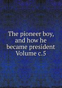 The pioneer boy, and how he became president Volume c.5