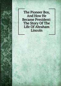 The Pioneer Boy, And How He Became President: The Story Of The Life Of Abraham Lincoln