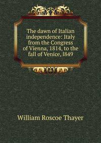 The dawn of Italian independence: Italy from the Congress of Vienna, 1814, to the fall of Venice, l849