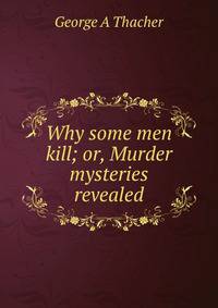 Why some men kill; or, Murder mysteries revealed