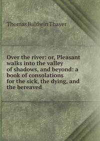 Over the river: or, Pleasant walks into the valley of shadows, and beyond: a book of consolations for the sick, the dying, and the bereaved