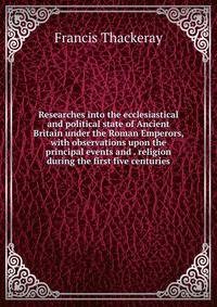 Researches into the ecclesiastical and political state of Ancient Britain under the Roman Emperors, with observations upon the principal events and . religion during the first five centuries