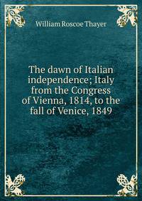 The dawn of Italian independence; Italy from the Congress of Vienna, 1814, to the fall of Venice, 1849