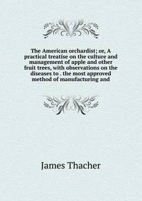 The American orchardist; or, A practical treatise on the culture and management of apple and other fruit trees, with observations on the diseases to . the most approved method of manufacturing and