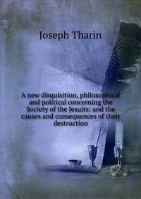 A new disquisition, philosophical and political concerning the Society of the Jesuits: and the causes and consequences of their destruction