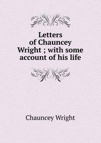 Letters of Chauncey Wright ; with some account of his life
