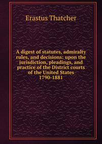 A digest of statutes, admiralty rules, and decisions: upon the jurisdiction, pleadings, and practice of the District courts of the United States 1790-1881