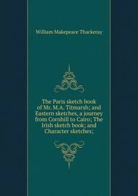 The Paris sketch book of Mr. M.A. Titmarsh; and Eastern sketches, a journey from Cornhill to Cairo; The Irish sketch book; and Character sketches;