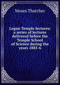 Logan Temple lectures: a series of lectures delivered before the Temple School of Science during the years 1885-6