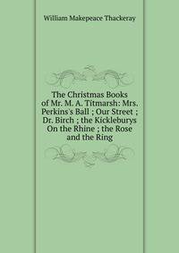 The Christmas Books of Mr. M. A. Titmarsh: Mrs. Perkins's Ball ; Our Street ; Dr. Birch ; the Kickleburys On the Rhine ; the Rose and the Ring