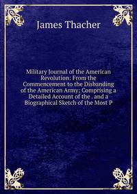 Military Journal of the American Revolution: From the Commencement to the Disbanding of the American Army; Comprising a Detailed Account of the . and a Biographical Sketch of the Most P