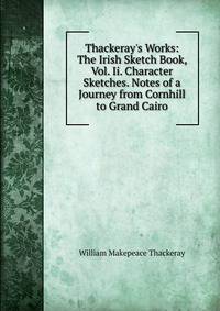 Thackeray's Works: The Irish Sketch Book, Vol. Ii. Character Sketches. Notes of a Journey from Cornhill to Grand Cairo