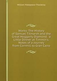 Works: The History of Samuel Titmarsh and the Great Hoggarty Diamond. a Little Dinner at Timmin's. Notes of a Journey from Cornhill to Gran Cairo