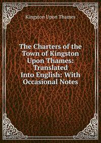 The Charters of the Town of Kingston Upon Thames: Translated Into English: With Occasional Notes