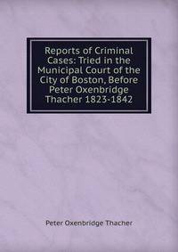 Reports of Criminal Cases: Tried in the Municipal Court of the City of Boston, Before Peter Oxenbridge Thacher 1823-1842
