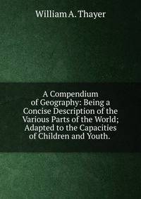 A Compendium of Geography: Being a Concise Description of the Various Parts of the World; Adapted to the Capacities of Children and Youth. .