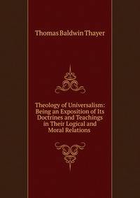 Theology of Universalism: Being an Exposition of Its Doctrines and Teachings in Their Logical and Moral Relations .